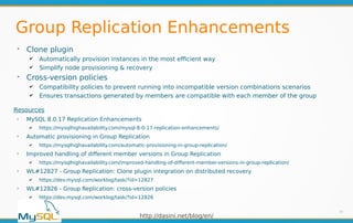 http://dasini.net/blog/en/
Group Replication Enhancements
➢
Clone plugin
✔ Automatically provision instances in the most efficient way
✔ Simplify node provisioning & recovery
➢
Cross-version policies
✔ Compatibility policies to prevent running into incompatible version combinations scenarios
✔ Ensures transactions generated by members are compatible with each member of the group
29
Resources
➢
MySQL 8.0.17 Replication Enhancements
✔ https://mysqlhighavailability.com/mysql-8-0-17-replication-enhancements/
➢
Automatic provisioning in Group Replication
✔ https://mysqlhighavailability.com/automatic-provisioning-in-group-replication/
➢
Improved handling of different member versions in Group Replication
✔ https://mysqlhighavailability.com/improved-handling-of-different-member-versions-in-group-replication/
➢
WL#12827 - Group Replication: Clone plugin integration on distributed recovery
✔ https://dev.mysql.com/worklog/task/?id=12827
➢
WL#12826 - Group Replication: cross-version policies
✔ https://dev.mysql.com/worklog/task/?id=12826
 