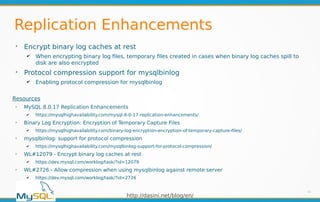 http://dasini.net/blog/en/
Replication Enhancements
➢
Encrypt binary log caches at rest
✔ When encrypting binary log files, temporary files created in cases when binary log caches spill to
disk are also encrypted
➢
Protocol compression support for mysqlbinlog
✔ Enabling protocol compression for mysqlbinlog
31
Resources
➢
MySQL 8.0.17 Replication Enhancements
✔ https://mysqlhighavailability.com/mysql-8-0-17-replication-enhancements/
➢
Binary Log Encryption: Encryption of Temporary Capture Files
✔ https://mysqlhighavailability.com/binary-log-encryption-encryption-of-temporary-capture-files/
➢
mysqlbinlog: support for protocol compression
✔ https://mysqlhighavailability.com/mysqlbinlog-support-for-protocol-compression/
➢
WL#12079 - Encrypt binary log caches at rest
✔ https://dev.mysql.com/worklog/task/?id=12079
➢
WL#2726 - Allow compression when using mysqlbinlog against remote server
✔ https://dev.mysql.com/worklog/task/?id=2726
 