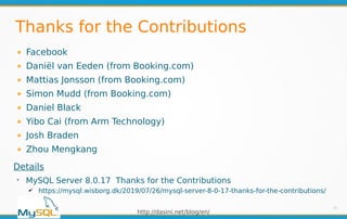 http://dasini.net/blog/en/
Thanks for the Contributions
Facebook
Daniël van Eeden (from Booking.com)
Mattias Jonsson (from Booking.com)
Simon Mudd (from Booking.com)
Daniel Black
Yibo Cai (from Arm Technology)
Josh Braden
Zhou Mengkang
33
Details
➢
MySQL Server 8.0.17 Thanks for the Contributions
✔ https://mysql.wisborg.dk/2019/07/26/mysql-server-8-0-17-thanks-for-the-contributions/
 