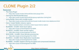 http://dasini.net/blog/en/
CLONE Plugin 2/2
8
Resources
➢
The Clone Plugin
✔ https://dev.mysql.com/doc/refman/8.0/en/clone-plugin.html
➢
Cloning for Distributed Recovery
✔ https://dev.mysql.com/doc/refman/8.0/en/group-replication-cloning.html
➢
Using MySQL Clone with InnoDB cluster
✔ https://dev.mysql.com/doc/refman/8.0/en/mysql-innodb-cluster-clone-deployment.html
➢
Clone: Create MySQL instance replica
✔ https://mysqlserverteam.com/clone-create-mysql-instance-replica/
➢
WL#9209 - InnoDB: Clone local replica
✔ https://dev.mysql.com/worklog/task/?id=9209
➢
WL#9210 - InnoDB: Clone remote replica
✔ https://dev.mysql.com/worklog/task/?id=9210
➢
WL#11636 - InnoDB: Clone Remote provisioning
✔ https://dev.mysql.com/worklog/task/?id=11636
➢
WL#9211 - InnoDB: Clone Replication Coordinates
✔ https://dev.mysql.com/worklog/task/?id=11636
➢
WL#9682 - InnoDB: Support cloning encrypted and compressed database
✔ https://dev.mysql.com/worklog/task/?id=9682
 