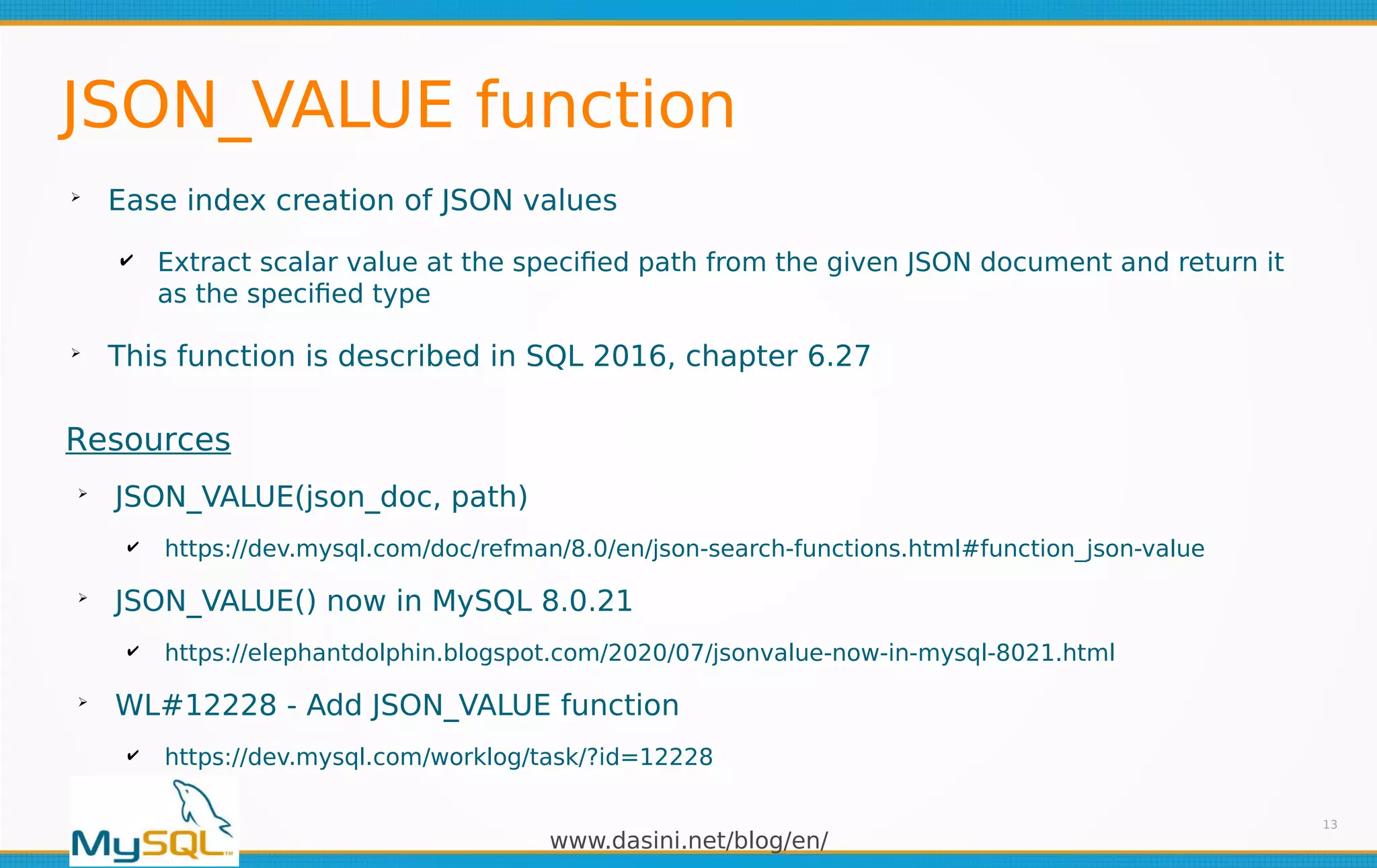 www.dasini.net/blog/en/
JSON_VALUE function
➢
Ease index creation of JSON values
✔ Extract scalar value at the specified path from the given JSON document and return it
as the specified type
➢
This function is described in SQL 2016, chapter 6.27
13
Resources
➢
JSON_VALUE(json_doc, path)
✔ https://dev.mysql.com/doc/refman/8.0/en/json-search-functions.html#function_json-value
➢
JSON_VALUE() now in MySQL 8.0.21
✔ https://elephantdolphin.blogspot.com/2020/07/jsonvalue-now-in-mysql-8021.html
➢
WL#12228 - Add JSON_VALUE function
✔ https://dev.mysql.com/worklog/task/?id=12228
 