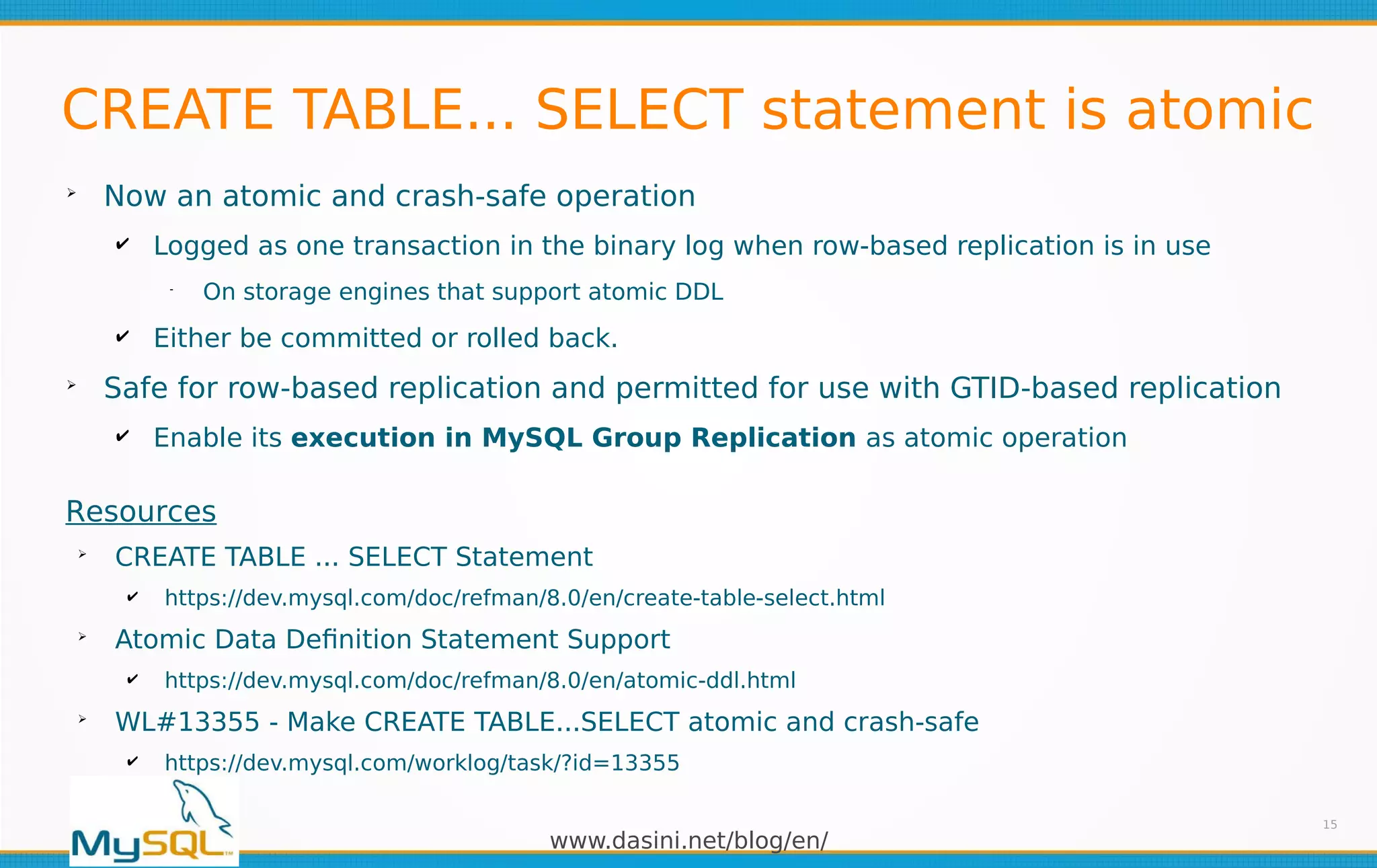 www.dasini.net/blog/en/
CREATE TABLE... SELECT statement is atomic
➢
Now an atomic and crash-safe operation
✔ Logged as one transaction in the binary log when row-based replication is in use
━
On storage engines that support atomic DDL
✔ Either be committed or rolled back.
➢
Safe for row-based replication and permitted for use with GTID-based replication
✔ Enable its execution in MySQL Group Replication as atomic operation
15
Resources
➢
CREATE TABLE ... SELECT Statement
✔ https://dev.mysql.com/doc/refman/8.0/en/create-table-select.html
➢
Atomic Data Definition Statement Support
✔ https://dev.mysql.com/doc/refman/8.0/en/atomic-ddl.html
➢
WL#13355 - Make CREATE TABLE...SELECT atomic and crash-safe
✔ https://dev.mysql.com/worklog/task/?id=13355
 
