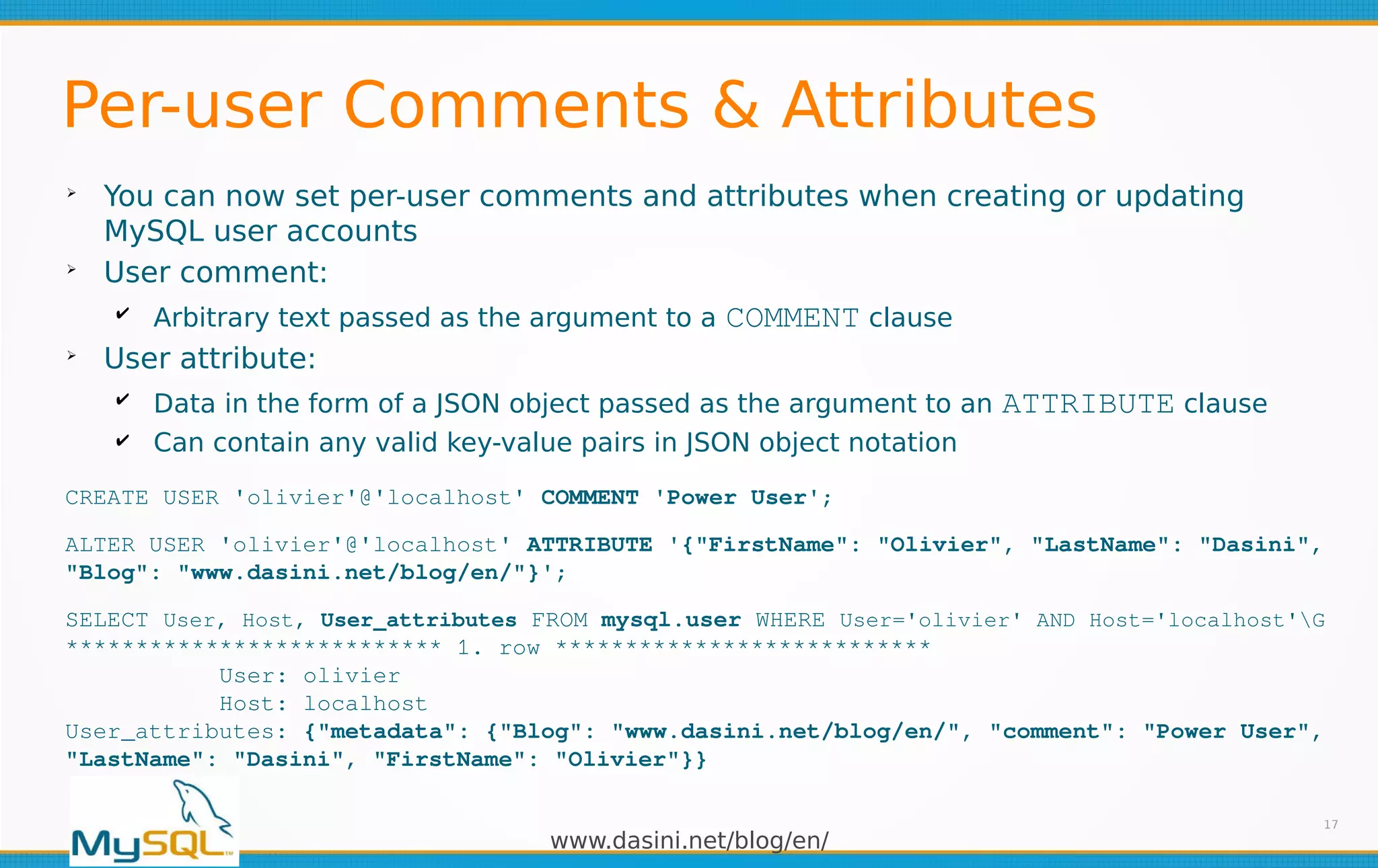 www.dasini.net/blog/en/
Per-user Comments & Attributes
➢
You can now set per-user comments and attributes when creating or updating
MySQL user accounts
➢
User comment:
✔ Arbitrary text passed as the argument to a COMMENT clause
➢
User attribute:
✔ Data in the form of a JSON object passed as the argument to an ATTRIBUTE clause
✔ Can contain any valid key-value pairs in JSON object notation
17
CREATE USER 'olivier'@'localhost' COMMENT 'Power User';
ALTER USER 'olivier'@'localhost' ATTRIBUTE '{"FirstName": "Olivier", "LastName": "Dasini",
"Blog": "www.dasini.net/blog/en/"}';
SELECT User, Host, User_attributes FROM mysql.user WHERE User='olivier' AND Host='localhost'G
*************************** 1. row ***************************
User: olivier
Host: localhost
User_attributes: {"metadata": {"Blog": "www.dasini.net/blog/en/", "comment": "Power User",
"LastName": "Dasini", "FirstName": "Olivier"}}
 