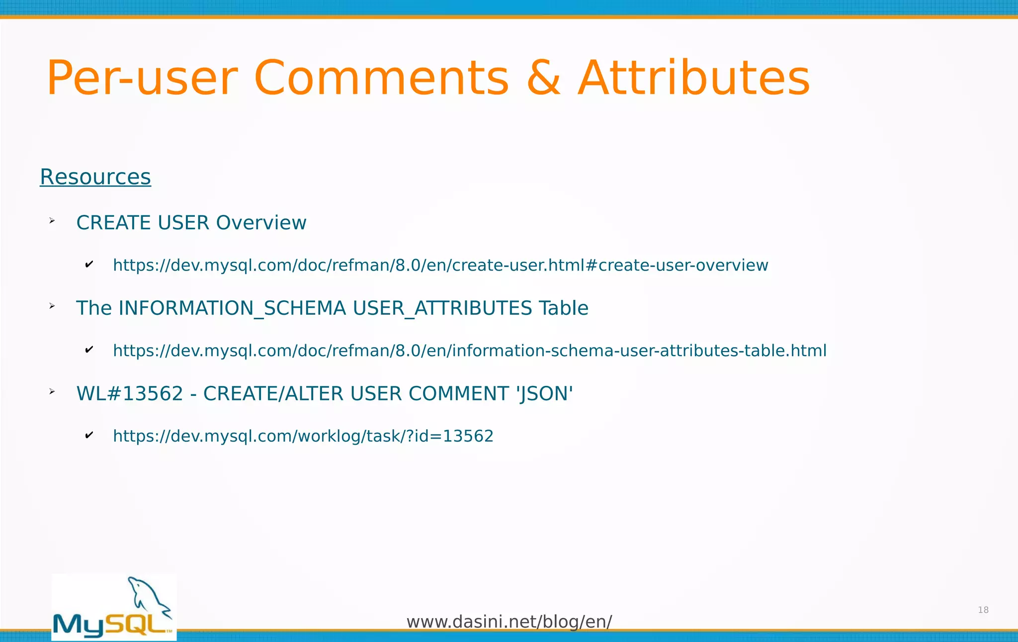 www.dasini.net/blog/en/
Per-user Comments & Attributes
18
Resources
➢
CREATE USER Overview
✔ https://dev.mysql.com/doc/refman/8.0/en/create-user.html#create-user-overview
➢
The INFORMATION_SCHEMA USER_ATTRIBUTES Table
✔ https://dev.mysql.com/doc/refman/8.0/en/information-schema-user-attributes-table.html
➢
WL#13562 - CREATE/ALTER USER COMMENT 'JSON'
✔ https://dev.mysql.com/worklog/task/?id=13562
 