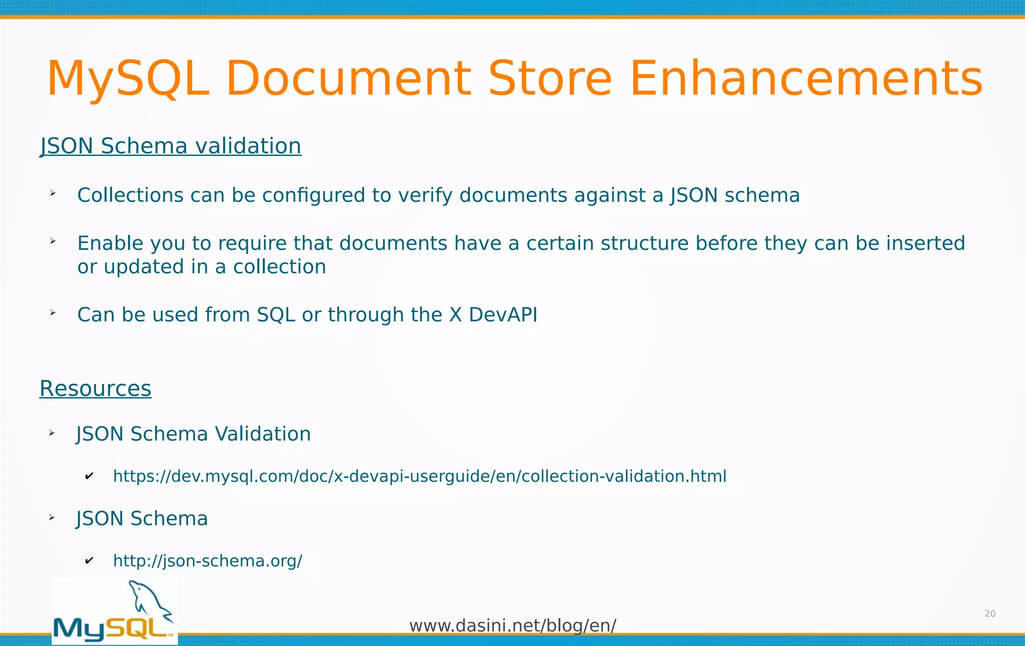 www.dasini.net/blog/en/
MySQL Document Store Enhancements
JSON Schema validation
➢
Collections can be configured to verify documents against a JSON schema
➢
Enable you to require that documents have a certain structure before they can be inserted
or updated in a collection
➢
Can be used from SQL or through the X DevAPI
20
Resources
➢
JSON Schema Validation
✔ https://dev.mysql.com/doc/x-devapi-userguide/en/collection-validation.html
➢
JSON Schema
✔ http://json-schema.org/
 