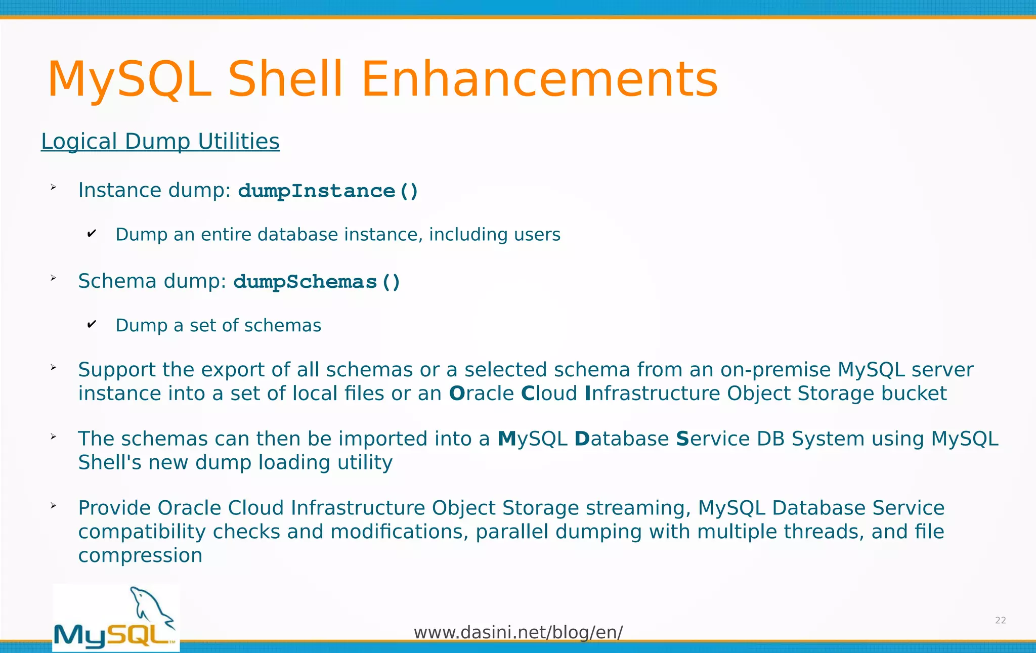 www.dasini.net/blog/en/
MySQL Shell Enhancements
Logical Dump Utilities
➢
Instance dump: dumpInstance()
✔ Dump an entire database instance, including users
➢
Schema dump: dumpSchemas()
✔ Dump a set of schemas
➢
Support the export of all schemas or a selected schema from an on-premise MySQL server
instance into a set of local files or an Oracle Cloud Infrastructure Object Storage bucket
➢
The schemas can then be imported into a MySQL Database Service DB System using MySQL
Shell's new dump loading utility
➢
Provide Oracle Cloud Infrastructure Object Storage streaming, MySQL Database Service
compatibility checks and modifications, parallel dumping with multiple threads, and file
compression
22
 