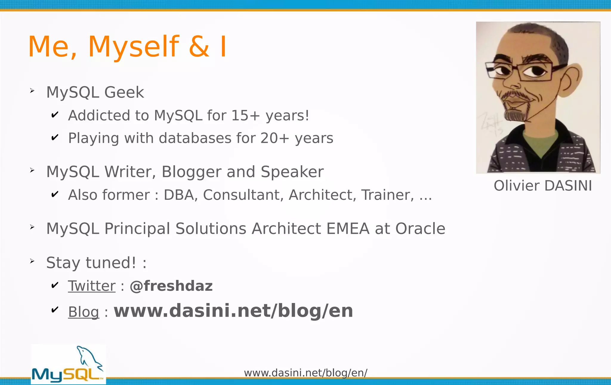 www.dasini.net/blog/en/
Me, Myself & I
➢
MySQL Geek
✔ Addicted to MySQL for 15+ years!
✔ Playing with databases for 20+ years
➢
MySQL Writer, Blogger and Speaker
✔ Also former : DBA, Consultant, Architect, Trainer, ...
➢
MySQL Principal Solutions Architect EMEA at Oracle
➢
Stay tuned! :
✔ Twitter : @freshdaz
✔ Blog : www.dasini.net/blog/en
Olivier DASINI
 