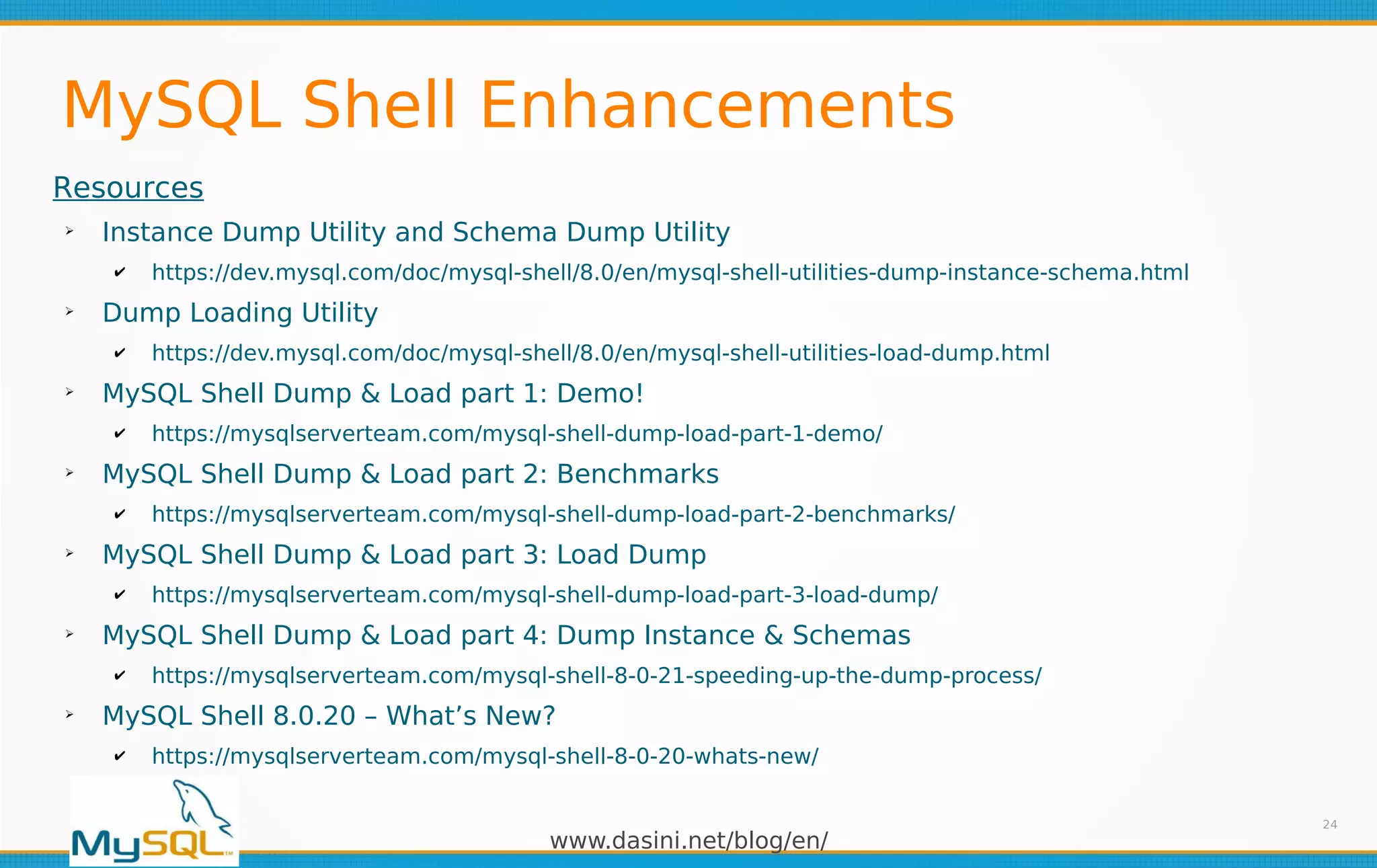 www.dasini.net/blog/en/
MySQL Shell Enhancements
24
Resources
➢
Instance Dump Utility and Schema Dump Utility
✔ https://dev.mysql.com/doc/mysql-shell/8.0/en/mysql-shell-utilities-dump-instance-schema.html
➢
Dump Loading Utility
✔ https://dev.mysql.com/doc/mysql-shell/8.0/en/mysql-shell-utilities-load-dump.html
➢
MySQL Shell Dump & Load part 1: Demo!
✔ https://mysqlserverteam.com/mysql-shell-dump-load-part-1-demo/
➢
MySQL Shell Dump & Load part 2: Benchmarks
✔ https://mysqlserverteam.com/mysql-shell-dump-load-part-2-benchmarks/
➢
MySQL Shell Dump & Load part 3: Load Dump
✔ https://mysqlserverteam.com/mysql-shell-dump-load-part-3-load-dump/
➢
MySQL Shell Dump & Load part 4: Dump Instance & Schemas
✔ https://mysqlserverteam.com/mysql-shell-8-0-21-speeding-up-the-dump-process/
➢
MySQL Shell 8.0.20 – What’s New?
✔ https://mysqlserverteam.com/mysql-shell-8-0-20-whats-new/
 