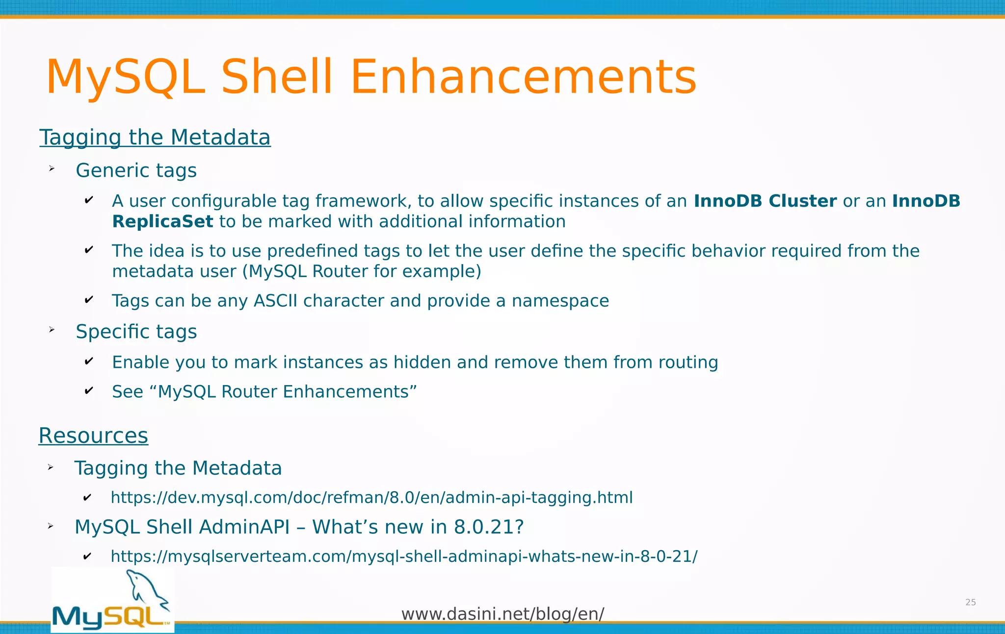 www.dasini.net/blog/en/
MySQL Shell Enhancements
Tagging the Metadata
➢
Generic tags
✔ A user configurable tag framework, to allow specific instances of an InnoDB Cluster or an InnoDB
ReplicaSet to be marked with additional information
✔ The idea is to use predefined tags to let the user define the specific behavior required from the
metadata user (MySQL Router for example)
✔ Tags can be any ASCII character and provide a namespace
➢
Specific tags
✔ Enable you to mark instances as hidden and remove them from routing
✔ See “MySQL Router Enhancements”
25
Resources
➢
Tagging the Metadata
✔ https://dev.mysql.com/doc/refman/8.0/en/admin-api-tagging.html
➢
MySQL Shell AdminAPI – What’s new in 8.0.21?
✔ https://mysqlserverteam.com/mysql-shell-adminapi-whats-new-in-8-0-21/
 