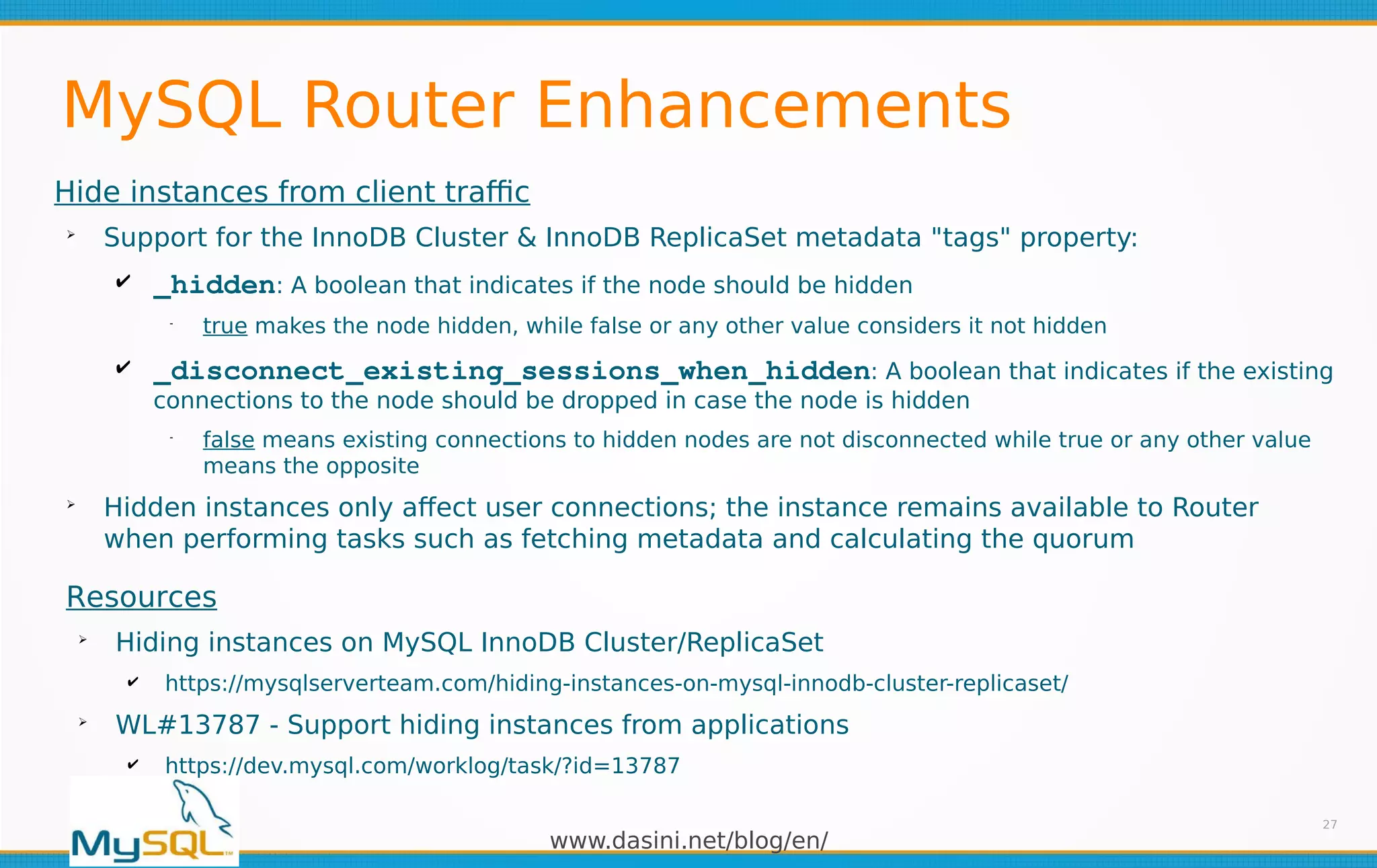 www.dasini.net/blog/en/
MySQL Router Enhancements
Hide instances from client traffic
➢
Support for the InnoDB Cluster & InnoDB ReplicaSet metadata "tags" property:
✔ _hidden: A boolean that indicates if the node should be hidden
━
true makes the node hidden, while false or any other value considers it not hidden
✔ _disconnect_existing_sessions_when_hidden: A boolean that indicates if the existing
connections to the node should be dropped in case the node is hidden
━
false means existing connections to hidden nodes are not disconnected while true or any other value
means the opposite
➢
Hidden instances only affect user connections; the instance remains available to Router
when performing tasks such as fetching metadata and calculating the quorum
27
Resources
➢
Hiding instances on MySQL InnoDB Cluster/ReplicaSet
✔ https://mysqlserverteam.com/hiding-instances-on-mysql-innodb-cluster-replicaset/
➢
WL#13787 - Support hiding instances from applications
✔ https://dev.mysql.com/worklog/task/?id=13787
 