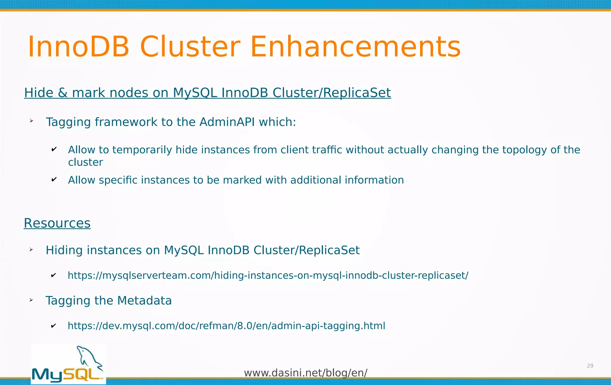 www.dasini.net/blog/en/
InnoDB Cluster Enhancements
29
Hide & mark nodes on MySQL InnoDB Cluster/ReplicaSet
➢
Tagging framework to the AdminAPI which:
✔ Allow to temporarily hide instances from client traffic without actually changing the topology of the
cluster
✔ Allow specific instances to be marked with additional information
Resources
➢
Hiding instances on MySQL InnoDB Cluster/ReplicaSet
✔ https://mysqlserverteam.com/hiding-instances-on-mysql-innodb-cluster-replicaset/
➢
Tagging the Metadata
✔ https://dev.mysql.com/doc/refman/8.0/en/admin-api-tagging.html
 