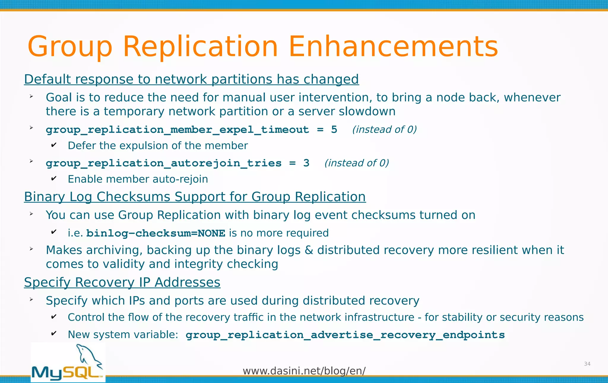 www.dasini.net/blog/en/
Group Replication Enhancements
Default response to network partitions has changed
➢
Goal is to reduce the need for manual user intervention, to bring a node back, whenever
there is a temporary network partition or a server slowdown
➢
group_replication_member_expel_timeout = 5 (instead of 0)
✔ Defer the expulsion of the member
➢
group_replication_autorejoin_tries = 3 (instead of 0)
✔ Enable member auto-rejoin
Binary Log Checksums Support for Group Replication
➢
You can use Group Replication with binary log event checksums turned on
✔ i.e. binlog-checksum=NONE is no more required
➢
Makes archiving, backing up the binary logs & distributed recovery more resilient when it
comes to validity and integrity checking
Specify Recovery IP Addresses
➢
Specify which IPs and ports are used during distributed recovery
✔ Control the flow of the recovery traffic in the network infrastructure - for stability or security reasons
✔ New system variable: group_replication_advertise_recovery_endpoints
34
 
