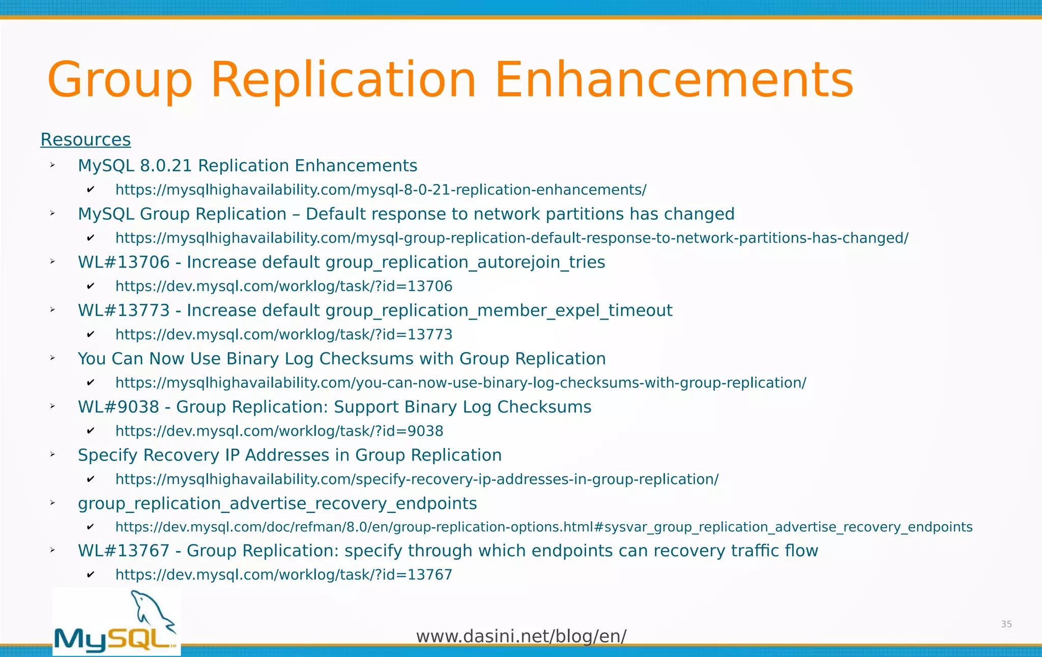 www.dasini.net/blog/en/
Group Replication Enhancements
35
Resources
➢
MySQL 8.0.21 Replication Enhancements
✔ https://mysqlhighavailability.com/mysql-8-0-21-replication-enhancements/
➢
MySQL Group Replication – Default response to network partitions has changed
✔ https://mysqlhighavailability.com/mysql-group-replication-default-response-to-network-partitions-has-changed/
➢
WL#13706 - Increase default group_replication_autorejoin_tries
✔ https://dev.mysql.com/worklog/task/?id=13706
➢
WL#13773 - Increase default group_replication_member_expel_timeout
✔ https://dev.mysql.com/worklog/task/?id=13773
➢
You Can Now Use Binary Log Checksums with Group Replication
✔ https://mysqlhighavailability.com/you-can-now-use-binary-log-checksums-with-group-replication/
➢
WL#9038 - Group Replication: Support Binary Log Checksums
✔ https://dev.mysql.com/worklog/task/?id=9038
➢
Specify Recovery IP Addresses in Group Replication
✔ https://mysqlhighavailability.com/specify-recovery-ip-addresses-in-group-replication/
➢
group_replication_advertise_recovery_endpoints
✔ https://dev.mysql.com/doc/refman/8.0/en/group-replication-options.html#sysvar_group_replication_advertise_recovery_endpoints
➢
WL#13767 - Group Replication: specify through which endpoints can recovery traffic flow
✔ https://dev.mysql.com/worklog/task/?id=13767
 