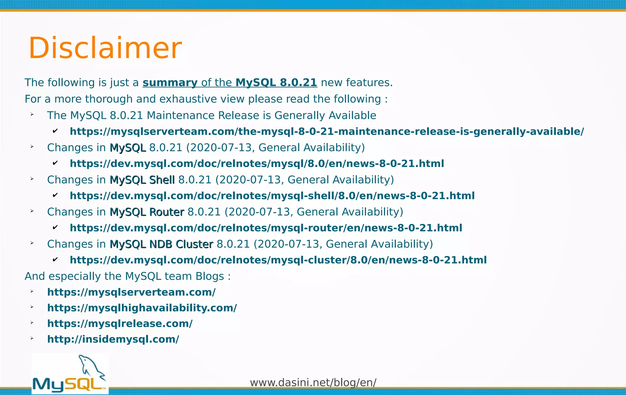 www.dasini.net/blog/en/
The following is just a summary of the MySQL 8.0.21 new features.
For a more thorough and exhaustive view please read the following :
➢
The MySQL 8.0.21 Maintenance Release is Generally Available
✔ https://mysqlserverteam.com/the-mysql-8-0-21-maintenance-release-is-generally-available/
➢
Changes in MySQLMySQL 8.0.21 (2020-07-13, General Availability)
✔ https://dev.mysql.com/doc/relnotes/mysql/8.0/en/news-8-0-21.html
➢
Changes in MySQL ShellMySQL Shell 8.0.21 (2020-07-13, General Availability)
✔ https://dev.mysql.com/doc/relnotes/mysql-shell/8.0/en/news-8-0-21.html
➢
Changes in MySQL RouterMySQL Router 8.0.21 (2020-07-13, General Availability)
✔ https://dev.mysql.com/doc/relnotes/mysql-router/en/news-8-0-21.html
➢
Changes in MySQL NDB ClusterMySQL NDB Cluster 8.0.21 (2020-07-13, General Availability)
✔ https://dev.mysql.com/doc/relnotes/mysql-cluster/8.0/en/news-8-0-21.html
And especially the MySQL team Blogs :
➢
https://mysqlserverteam.com/
➢
https://mysqlhighavailability.com/
➢
https://mysqlrelease.com/
➢
http://insidemysql.com/
Disclaimer
 