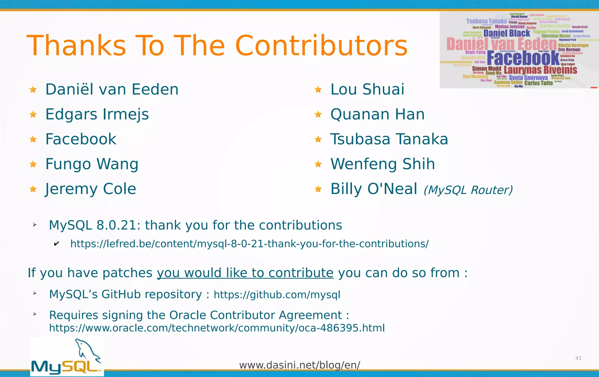 www.dasini.net/blog/en/
Thanks To The Contributors
Daniël van Eeden
Edgars Irmejs
Facebook
Fungo Wang
Jeremy Cole
41
If you have patches you would like to contribute you can do so from :
➢
MySQL’s GitHub repository : https://github.com/mysql
➢
Requires signing the Oracle Contributor Agreement :
https://www.oracle.com/technetwork/community/oca-486395.html
➢
MySQL 8.0.21: thank you for the contributions
✔ https://lefred.be/content/mysql-8-0-21-thank-you-for-the-contributions/
Lou Shuai
Quanan Han
Tsubasa Tanaka
Wenfeng Shih
Billy O'Neal (MySQL Router)
 