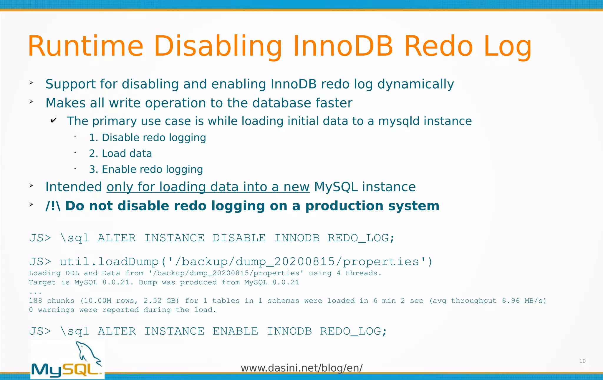 www.dasini.net/blog/en/
Runtime Disabling InnoDB Redo Log
➢
Support for disabling and enabling InnoDB redo log dynamically
➢
Makes all write operation to the database faster
✔ The primary use case is while loading initial data to a mysqld instance
━
1. Disable redo logging
━
2. Load data
━
3. Enable redo logging
➢
Intended only for loading data into a new MySQL instance
➢
/! Do not disable redo logging on a production system
10
JS> sql ALTER INSTANCE DISABLE INNODB REDO_LOG;
JS> util.loadDump('/backup/dump_20200815/properties')
Loading DDL and Data from '/backup/dump_20200815/properties' using 4 threads.
Target is MySQL 8.0.21. Dump was produced from MySQL 8.0.21
...
188 chunks (10.00M rows, 2.52 GB) for 1 tables in 1 schemas were loaded in 6 min 2 sec (avg throughput 6.96 MB/s)
0 warnings were reported during the load.
JS> sql ALTER INSTANCE ENABLE INNODB REDO_LOG;
 