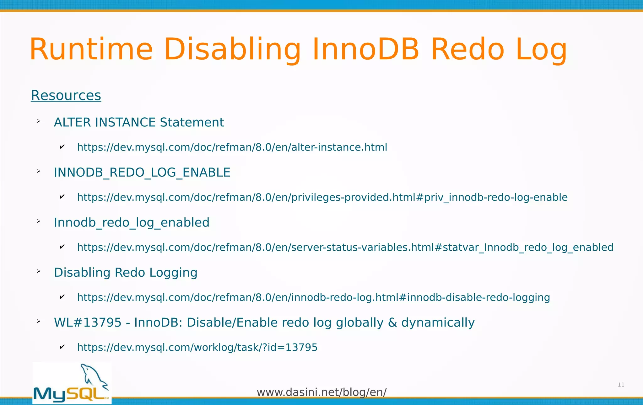 www.dasini.net/blog/en/
Runtime Disabling InnoDB Redo Log
11
Resources
➢
ALTER INSTANCE Statement
✔ https://dev.mysql.com/doc/refman/8.0/en/alter-instance.html
➢
INNODB_REDO_LOG_ENABLE
✔ https://dev.mysql.com/doc/refman/8.0/en/privileges-provided.html#priv_innodb-redo-log-enable
➢
Innodb_redo_log_enabled
✔ https://dev.mysql.com/doc/refman/8.0/en/server-status-variables.html#statvar_Innodb_redo_log_enabled
➢
Disabling Redo Logging
✔ https://dev.mysql.com/doc/refman/8.0/en/innodb-redo-log.html#innodb-disable-redo-logging
➢
WL#13795 - InnoDB: Disable/Enable redo log globally & dynamically
✔ https://dev.mysql.com/worklog/task/?id=13795
 
