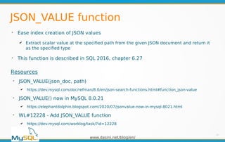 www.dasini.net/blog/en/
JSON_VALUE function
➢
Ease index creation of JSON values
✔ Extract scalar value at the specified path from the given JSON document and return it
as the specified type
➢
This function is described in SQL 2016, chapter 6.27
13
Resources
➢
JSON_VALUE(json_doc, path)
✔ https://dev.mysql.com/doc/refman/8.0/en/json-search-functions.html#function_json-value
➢
JSON_VALUE() now in MySQL 8.0.21
✔ https://elephantdolphin.blogspot.com/2020/07/jsonvalue-now-in-mysql-8021.html
➢
WL#12228 - Add JSON_VALUE function
✔ https://dev.mysql.com/worklog/task/?id=12228
 