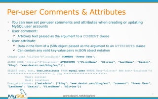 www.dasini.net/blog/en/
Per-user Comments & Attributes
➢
You can now set per-user comments and attributes when creating or updating
MySQL user accounts
➢
User comment:
✔ Arbitrary text passed as the argument to a COMMENT clause
➢
User attribute:
✔ Data in the form of a JSON object passed as the argument to an ATTRIBUTE clause
✔ Can contain any valid key-value pairs in JSON object notation
17
CREATE USER 'olivier'@'localhost' COMMENT 'Power User';
ALTER USER 'olivier'@'localhost' ATTRIBUTE '{"FirstName": "Olivier", "LastName": "Dasini",
"Blog": "www.dasini.net/blog/en/"}';
SELECT User, Host, User_attributes FROM mysql.user WHERE User='olivier' AND Host='localhost'G
*************************** 1. row ***************************
User: olivier
Host: localhost
User_attributes: {"metadata": {"Blog": "www.dasini.net/blog/en/", "comment": "Power User",
"LastName": "Dasini", "FirstName": "Olivier"}}
 
