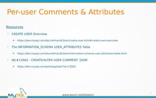 www.dasini.net/blog/en/
Per-user Comments & Attributes
18
Resources
➢
CREATE USER Overview
✔ https://dev.mysql.com/doc/refman/8.0/en/create-user.html#create-user-overview
➢
The INFORMATION_SCHEMA USER_ATTRIBUTES Table
✔ https://dev.mysql.com/doc/refman/8.0/en/information-schema-user-attributes-table.html
➢
WL#13562 - CREATE/ALTER USER COMMENT 'JSON'
✔ https://dev.mysql.com/worklog/task/?id=13562
 