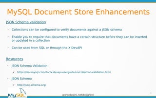 www.dasini.net/blog/en/
MySQL Document Store Enhancements
JSON Schema validation
➢
Collections can be configured to verify documents against a JSON schema
➢
Enable you to require that documents have a certain structure before they can be inserted
or updated in a collection
➢
Can be used from SQL or through the X DevAPI
20
Resources
➢
JSON Schema Validation
✔ https://dev.mysql.com/doc/x-devapi-userguide/en/collection-validation.html
➢
JSON Schema
✔ http://json-schema.org/
 