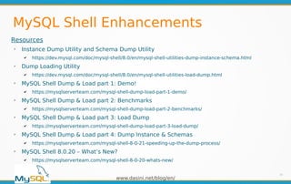 www.dasini.net/blog/en/
MySQL Shell Enhancements
24
Resources
➢
Instance Dump Utility and Schema Dump Utility
✔ https://dev.mysql.com/doc/mysql-shell/8.0/en/mysql-shell-utilities-dump-instance-schema.html
➢
Dump Loading Utility
✔ https://dev.mysql.com/doc/mysql-shell/8.0/en/mysql-shell-utilities-load-dump.html
➢
MySQL Shell Dump & Load part 1: Demo!
✔ https://mysqlserverteam.com/mysql-shell-dump-load-part-1-demo/
➢
MySQL Shell Dump & Load part 2: Benchmarks
✔ https://mysqlserverteam.com/mysql-shell-dump-load-part-2-benchmarks/
➢
MySQL Shell Dump & Load part 3: Load Dump
✔ https://mysqlserverteam.com/mysql-shell-dump-load-part-3-load-dump/
➢
MySQL Shell Dump & Load part 4: Dump Instance & Schemas
✔ https://mysqlserverteam.com/mysql-shell-8-0-21-speeding-up-the-dump-process/
➢
MySQL Shell 8.0.20 – What’s New?
✔ https://mysqlserverteam.com/mysql-shell-8-0-20-whats-new/
 