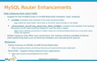 www.dasini.net/blog/en/
MySQL Router Enhancements
Hide instances from client traffic
➢
Support for the InnoDB Cluster & InnoDB ReplicaSet metadata "tags" property:
✔ _hidden: A boolean that indicates if the node should be hidden
━
true makes the node hidden, while false or any other value considers it not hidden
✔ _disconnect_existing_sessions_when_hidden: A boolean that indicates if the existing
connections to the node should be dropped in case the node is hidden
━
false means existing connections to hidden nodes are not disconnected while true or any other value
means the opposite
➢
Hidden instances only affect user connections; the instance remains available to Router
when performing tasks such as fetching metadata and calculating the quorum
27
Resources
➢
Hiding instances on MySQL InnoDB Cluster/ReplicaSet
✔ https://mysqlserverteam.com/hiding-instances-on-mysql-innodb-cluster-replicaset/
➢
WL#13787 - Support hiding instances from applications
✔ https://dev.mysql.com/worklog/task/?id=13787
 