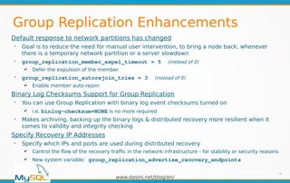 www.dasini.net/blog/en/
Group Replication Enhancements
Default response to network partitions has changed
➢
Goal is to reduce the need for manual user intervention, to bring a node back, whenever
there is a temporary network partition or a server slowdown
➢
group_replication_member_expel_timeout = 5 (instead of 0)
✔ Defer the expulsion of the member
➢
group_replication_autorejoin_tries = 3 (instead of 0)
✔ Enable member auto-rejoin
Binary Log Checksums Support for Group Replication
➢
You can use Group Replication with binary log event checksums turned on
✔ i.e. binlog-checksum=NONE is no more required
➢
Makes archiving, backing up the binary logs & distributed recovery more resilient when it
comes to validity and integrity checking
Specify Recovery IP Addresses
➢
Specify which IPs and ports are used during distributed recovery
✔ Control the flow of the recovery traffic in the network infrastructure - for stability or security reasons
✔ New system variable: group_replication_advertise_recovery_endpoints
34
 