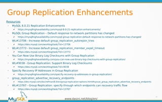 www.dasini.net/blog/en/
Group Replication Enhancements
35
Resources
➢
MySQL 8.0.21 Replication Enhancements
✔ https://mysqlhighavailability.com/mysql-8-0-21-replication-enhancements/
➢
MySQL Group Replication – Default response to network partitions has changed
✔ https://mysqlhighavailability.com/mysql-group-replication-default-response-to-network-partitions-has-changed/
➢
WL#13706 - Increase default group_replication_autorejoin_tries
✔ https://dev.mysql.com/worklog/task/?id=13706
➢
WL#13773 - Increase default group_replication_member_expel_timeout
✔ https://dev.mysql.com/worklog/task/?id=13773
➢
You Can Now Use Binary Log Checksums with Group Replication
✔ https://mysqlhighavailability.com/you-can-now-use-binary-log-checksums-with-group-replication/
➢
WL#9038 - Group Replication: Support Binary Log Checksums
✔ https://dev.mysql.com/worklog/task/?id=9038
➢
Specify Recovery IP Addresses in Group Replication
✔ https://mysqlhighavailability.com/specify-recovery-ip-addresses-in-group-replication/
➢
group_replication_advertise_recovery_endpoints
✔ https://dev.mysql.com/doc/refman/8.0/en/group-replication-options.html#sysvar_group_replication_advertise_recovery_endpoints
➢
WL#13767 - Group Replication: specify through which endpoints can recovery traffic flow
✔ https://dev.mysql.com/worklog/task/?id=13767
 