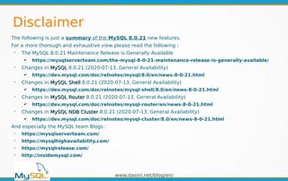 www.dasini.net/blog/en/
The following is just a summary of the MySQL 8.0.21 new features.
For a more thorough and exhaustive view please read the following :
➢
The MySQL 8.0.21 Maintenance Release is Generally Available
✔ https://mysqlserverteam.com/the-mysql-8-0-21-maintenance-release-is-generally-available/
➢
Changes in MySQLMySQL 8.0.21 (2020-07-13, General Availability)
✔ https://dev.mysql.com/doc/relnotes/mysql/8.0/en/news-8-0-21.html
➢
Changes in MySQL ShellMySQL Shell 8.0.21 (2020-07-13, General Availability)
✔ https://dev.mysql.com/doc/relnotes/mysql-shell/8.0/en/news-8-0-21.html
➢
Changes in MySQL RouterMySQL Router 8.0.21 (2020-07-13, General Availability)
✔ https://dev.mysql.com/doc/relnotes/mysql-router/en/news-8-0-21.html
➢
Changes in MySQL NDB ClusterMySQL NDB Cluster 8.0.21 (2020-07-13, General Availability)
✔ https://dev.mysql.com/doc/relnotes/mysql-cluster/8.0/en/news-8-0-21.html
And especially the MySQL team Blogs :
➢
https://mysqlserverteam.com/
➢
https://mysqlhighavailability.com/
➢
https://mysqlrelease.com/
➢
http://insidemysql.com/
Disclaimer
 