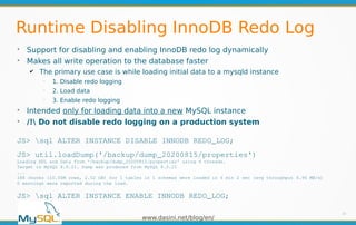 www.dasini.net/blog/en/
Runtime Disabling InnoDB Redo Log
➢
Support for disabling and enabling InnoDB redo log dynamically
➢
Makes all write operation to the database faster
✔ The primary use case is while loading initial data to a mysqld instance
━
1. Disable redo logging
━
2. Load data
━
3. Enable redo logging
➢
Intended only for loading data into a new MySQL instance
➢
/! Do not disable redo logging on a production system
10
JS> sql ALTER INSTANCE DISABLE INNODB REDO_LOG;
JS> util.loadDump('/backup/dump_20200815/properties')
Loading DDL and Data from '/backup/dump_20200815/properties' using 4 threads.
Target is MySQL 8.0.21. Dump was produced from MySQL 8.0.21
...
188 chunks (10.00M rows, 2.52 GB) for 1 tables in 1 schemas were loaded in 6 min 2 sec (avg throughput 6.96 MB/s)
0 warnings were reported during the load.
JS> sql ALTER INSTANCE ENABLE INNODB REDO_LOG;
 