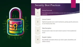 Security Best Practices
Strong Passwords
Use complex passwords for database accounts and avoid using default
credentials.
Access Control
Implement granular access control mechanisms, granting specific permissions
to users based on their roles.
Data Encryption
Encrypt sensitive data at rest and in transit to protect it from unauthorized
access.
Regular Updates
Keep MySQL and related software up to date to patch vulnerabilities and
enhance security.
 