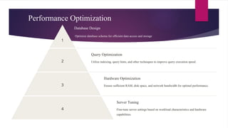 Performance Optimization
1
Database Design
Optimize database schema for efficient data access and storage.
2
Query Optimization
Utilize indexing, query hints, and other techniques to improve query execution speed.
3
Hardware Optimization
Ensure sufficient RAM, disk space, and network bandwidth for optimal performance.
4
Server Tuning
Fine-tune server settings based on workload characteristics and hardware
capabilities.
 