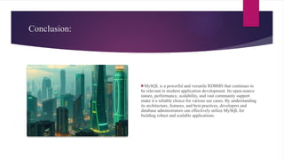 Conclusion:
MySQL is a powerful and versatile RDBMS that continues to
be relevant in modern application development. Its open-source
nature, performance, scalability, and vast community support
make it a reliable choice for various use cases. By understanding
its architecture, features, and best practices, developers and
database administrators can effectively utilize MySQL for
building robust and scalable applications.
 