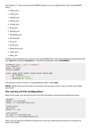 user table to 'Y' when executing the INSERT query or you can update them later using UPDATE
query.
Select_priv
Insert_priv
Update_priv
Delete_priv
Create_priv
Drop_priv
Reload_priv
Shutdown_priv
Process_priv
File_priv
Grant_priv
References_priv
Index_priv
Alter_priv
Another way of adding user account is by using GRANT SQL command; following example will add
user zara with password zara123 for a particular database called TUTORIALS.
root@host# mysql -u root -p password;
Enter password:*******
mysql> use mysql;
Database changed
mysql> GRANT SELECT,INSERT,UPDATE,DELETE,CREATE,DROP
-> ON TUTORIALS.*
-> TO 'zara'@'localhost'
-> IDENTIFIED BY 'zara123';
This will also create an entry in mysql database table called user.
NOTE: MySQL does not terminate a command until you give a semi colon (;) at the end of SQL
command.
The /etc/my.cnf File Configuration:
Most of the cases, you should not touch this file. By default, it will have the following entries:
[mysqld]
datadir=/var/lib/mysql
socket=/var/lib/mysql/mysql.sock
[mysql.server]
user=mysql
basedir=/var/lib
[safe_mysqld]
err-log=/var/log/mysqld.log
pid-file=/var/run/mysqld/mysqld.pid
Here, you can specify a different directory for error log, otherwise you should not change any
entry in this table.
 