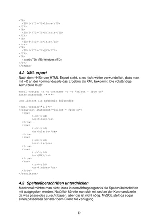 10 
<TR> 
<TD>1</TD><TD>Linux</TD> 
</TR> 
<TR> 
<TD>3</TD><TD>Solaris</TD> 
</TR> 
<TR> 
<TD>4</TD><TD>Irix</TD> 
</TR> 
<TR> 
<TD>5</TD><TD>QNX</TD> 
</TR> 
<TR> 
<TD>6</TD><TD>Windows</TD> 
</TR> 
</TABLE> 
4.2 XML export 
Nach dem –H für den HTML-Export steht, ist es nicht weiter verwunderlich, dass man 
mit –X an der Kommandozeile das Ergebnis als XML bekommt. Die vollständige 
Aufrufzeile lautet: 
mysql vortrag -X -u username -p -e "select * from os" 
Enter password: ****** 
Und liefert als Ergebnis folgendes: 
<?xml version="1.0"?> 
<resultset statement="select * from os"> 
<row> 
<id>1</id> 
<os>Linux</os> 
</row> 
<row> 
<id>3</id> 
<os>Solaris</os> 
</row> 
<row> 
<id>4</id> 
<os>Irix</os> 
</row> 
<row> 
<id>5</id> 
<os>QNX</os> 
</row> 
<row> 
<id>6</id> 
<os>Windows</os> 
</row> 
</resultset> 
4.3 Spaltenüberschriften unterdrücken 
Manchmal möchte man nicht, dass in dem Abfrageergebnis die Spaltenüberschriften 
mit ausgegeben werden. Natürlich könnte man sich mit sed an der Kommandozeile 
da was passendes zurecht bauen, aber das ist nicht nötig. MySQL stellt da sogar 
einen passenden Schalter beim Client zur Verfügung. 
 