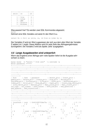 12 
+-------+---------+----+ 
| zeile | os | id | 
+-------+---------+----+ 
| 1 | Irix | 4 | 
| 2 | Linux | 1 | 
| 3 | QNX | 5 | 
| 4 | Solaris | 3 | 
| 5 | Windows | 6 | 
+-------+---------+----+ 
Was passiert hier? Es werden zwei SQL Kommandos abgesetzt. 
@z=0; 
Definiert eine SQL-Variable und weist ihr den Wert 0 zu. 
select @z := @z+1 as zeile, os, id from os order by os 
Der Variablen Z wird ein Wert zugewiesen der sich aus dem alten Wert der Variable 
Z addiert mit 1 ergibt. Diese Addition wird für jede Zeile des Abfrageergebnisses 
durchgeführt. Die Variable Z wird als Spalte ‚zeile’ ausgegeben. 
4.5 Lange Ausgabezeilen sind unleserlich 
Wenn das Ergebnis einer Abfrage sehr viele Spalten liefert ist die Ausgabe sehr 
schwer zu lesen. 
mysql mysql -e "select * from user" -u username -p 
Enter password: ****** 
+-----------+-------+------------------+-------------+-------------+------- 
------+-------------+-------------+-----------+-------------+-------------- 
-+--------------+-----------+------------+-----------------+------------+-- 
----------+--------------+------------+-----------------------+------------ 
------+--------------+-----------------+------------------+----------+----- 
-------+-------------+--------------+---------------+-------------+-------- 
---------+ 
| Host | User | password | Select_priv | Insert_priv | 
pdate_priv | Delete_priv | Create_priv | Drop_priv | Reload_priv | 
Shutdown_priv | Process_priv | File_priv | Grant_priv | References_priv | 
Index_priv | Alter_priv | Show_db_priv | Super_priv | Create_tmp_table_priv 
| Lock_tables_priv | Execute_priv | Repl_slave_priv | Repl_client_priv | 
ssl_type | ssl_cipher | x509_issuer | x509_subject | max_questions | 
max_updates | max_connections | 
+-----------+-------+------------------+-------------+-------------+------- 
------+-------------+-------------+-----------+-------------+-------------- 
-+--------------+-----------+------------+-----------------+------------+-- 
----------+--------------+------------+-----------------------+------------ 
------+--------------+-----------------+------------------+----------+----- 
-------+-------------+--------------+---------------+-------------+-------- 
---------+ 
| localhost | root | 02d316f8753be75a | Y | Y | Y | Y 
| Y | Y | Y | Y | Y | Y 
Y | Y | Y | Y | Y | Y 
Y | Y | Y | Y | Y 
| | | | 0 | 0 | 
|| % | root | 02d316f8753be75a | Y | Y | Y | Y 
Y | Y | Y | Y Y | Y | 
| Y | Y | Y | Y | Y | Y 
Y | Y | Y | Y | | 
| | 0 | 0 | 0 | 
 