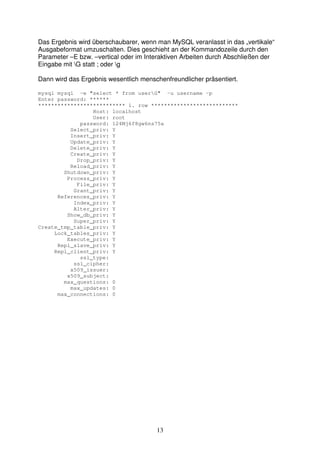 Das Ergebnis wird überschaubarer, wenn man MySQL veranlasst in das „vertikale“ 
Ausgabeformat umzuschalten. Dies geschieht an der Kommandozeile durch den 
Parameter –E bzw. –vertical oder im Interaktiven Arbeiten durch Abschließen der 
Eingabe mit G statt ; oder g 
Dann wird das Ergebnis wesentlich menschenfreundlicher präsentiert. 
mysql mysql -e "select * from userG" -u username -p 
Enter password: ****** 
*************************** 1. row *************************** 
13 
Host: localhost 
User: root 
password: 124Mj6f8gw6ns75a 
Select_priv: Y 
Insert_priv: Y 
Update_priv: Y 
Delete_priv: Y 
Create_priv: Y 
Drop_priv: Y 
Reload_priv: Y 
Shutdown_priv: Y 
Process_priv: Y 
File_priv: Y 
Grant_priv: Y 
References_priv: Y 
Index_priv: Y 
Alter_priv: Y 
Show_db_priv: Y 
Super_priv: Y 
Create_tmp_table_priv: Y 
Lock_tables_priv: Y 
Execute_priv: Y 
Repl_slave_priv: Y 
Repl_client_priv: Y 
ssl_type: 
ssl_cipher: 
x509_issuer: 
x509_subject: 
max_questions: 0 
max_updates: 0 
max_connections: 0 
 