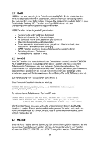 5.2 ISAM 
ISAM ist das alte, ursprüngliche Datenformat von MySQL. Es ist inzwischen von 
MyISAM abgelöst und wird in absehbarer Zeit nicht mehr zur Verfügung stehen. 
Der Index wird in einer Datei mit der Endung .ISM gespeichert, und die Daten in einer 
Datei mit der Endung .ISD. Tabellen vom Typ ISAM können mit dem 
Dienstprogramm isamchk geprüft / repariert werden. 
ISAM-Tabellen haben folgende Eigenschaften: 
• Komprimierte und Festlängen-Schlüssel 
• Feste und dynamische Datensatzlängen 
• 16 Schlüssel mit 16 Schlüsselteilen pro Schlüssel 
• Maximale Schlüssellänge 256 (Vorgabe) 
• Daten werden im Maschinenformat gespeichert. Das ist schnell, aber 
Maschinen- / Betriebssystem-abhängig. 
• ISAM-Tabellen sind nicht binärportabel zwischen verschiedenen 
15 
Betriebssystemen / Plattformen. 
• Handhabt keine Tabellen > 4 GB. 
5.3 InnoDB 
InnoDB-Tabellen sind transaktions-sicher. Desweiteren unterstützen sie FOREIGN 
KEY-Beschränkungen. InnoDB speichert seine Tabellen und Indexe in einem 
Tabellenplatz (Tablespace), der aus mehreren Dateien bestehen kann. Das 
unterscheidet sich beispielsweise von MyISAM-Tabellen, bei denen jede Tabelle als 
separate Datei gespeichert ist. InnoDB-Tabellen können jede beliebige Größe 
annehmen, sogar auf Betriebssystemen, deren Dateigröße auf 2 GB beschränkt ist. 
Zur Handhabung von Transaktionen siehe Punkt 6 
Eine Fremdschlüsseldefinition lautet wie folgt 
FOREIGN KEY (index_spalten_name, ...) REFERENCES tabellen_name 
(index_spalten_name, ...) 
Es müssen beide Tabellen vom Typ InnoDB sein. 
CREATE TABLE eltern(id INT NOT NULL, PRIMARY KEY (id)) TYPE=INNODB; 
CREATE TABLE kind(id INT, eltern_id INT, INDEX par_ind (eltern_id), 
FOREIGN KEY (eltern_id) REFERENCES eltern(id)) TYPE=INNODB; 
Wer Fremdschlüssel einsetzen will sollte unbedingt einen Blick in das MySQL 
Handbuch zu dem Thema werfen und sich das genaue Verhalten verinnerlichen. 
Auch um entscheiden zu können, ob das, was er damit erreichen möchte, auch 
wirklich realisierbar ist. 
5.4 MERGE 
Eine MERGE-Tabelle ist eine Sammlung von identischen MyISAM-Tabellen, die wie 
eine einzige Tabelle benutzt werden können. Auf diese Sammlung von Tabellen 
können nur SELECT, DELETE und UPDATE ausgeführt werden. Wenn Du eine 
 