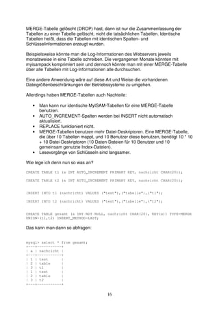 MERGE-Tabelle gelöscht (DROP) hast, dann ist nur die Zusammenfassung der 
Tabellen zu einer Tabelle gelöscht, nicht die tatsächlichen Tabellen. Identische 
Tabellen heißt, dass die Tabellen mit identischen Spalten- und 
Schlüsselinformationen erzeugt wurden. 
Beispielsweise könnte man die Log-Informationen des Webservers jeweils 
monatsweise in eine Tabelle schreiben. Die vergangenen Monate könnten mit 
myisampack komprimiert sein und dennoch könnte man mit einer MERGE-Tabelle 
über alle Tabellen mit Log-Informationen alle durchsuchen. 
Eine andere Anwendung wäre auf diese Art und Weise die vorhandenen 
Dateigrößenbeschränkungen der Betriebssysteme zu umgehen. 
Allerdings haben MERGE-Tabellen auch Nachteile: 
• Man kann nur identische MyISAM-Tabellen für eine MERGE-Tabelle 
16 
benutzen. 
• AUTO_INCREMENT-Spalten werden bei INSERT nicht automatisch 
aktualisiert. 
• REPLACE funktioniert nicht. 
• MERGE-Tabellen benutzen mehr Datei-Deskriptoren. Eine MERGE-Tabelle, 
die über 10 Tabellen mappt, und 10 Benutzer diese benutzen, benötigt 10 * 10 
+ 10 Datei-Deskriptoren (10 Daten-Dateien für 10 Benutzer und 10 
gemeinsam genutzte Index-Dateien). 
• Lesevorgänge von Schlüsseln sind langsamer. 
Wie lege ich denn nun so was an? 
CREATE TABLE t1 (a INT AUTO_INCREMENT PRIMARY KEY, nachricht CHAR(20)); 
CREATE TABLE t2 (a INT AUTO_INCREMENT PRIMARY KEY, nachricht CHAR(20)); 
INSERT INTO t1 (nachricht) VALUES ("test"),("tabelle"),("t1"); 
INSERT INTO t2 (nachricht) VALUES ("test"),("tabelle"),("t2"); 
CREATE TABLE gesamt (a INT NOT NULL, nachricht CHAR(20), KEY(a)) TYPE=MERGE 
UNION=(t1,t2) INSERT_METHOD=LAST; 
Das kann man dann so abfragen: 
mysql> select * from gesamt; 
+---+-----------+ 
| a | nachricht | 
+---+-----------+ 
| 1 | test | 
| 2 | table | 
| 3 | t1 | 
| 1 | test | 
| 2 | table | 
| 3 | t2 | 
+---+-----------+ 
 