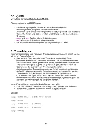 5.5 MyISAM 
MyISAM ist der default Tabellentyp in MySQL. 
17 
Eigenschaften von MyISAM Tabellen 
• Unterstützung für große Dateien (63-Bit) auf Dateisystemen / 
Betriebssystemen, die große Dateien unterstützen. 
• Alle Daten werden mit dem niedrigen Byte zuerst gespeichert. Das macht die 
Daten Maschinen- und Betriebssystem-unabhängig. (Außer evt. Embedded 
Systemen) 
• BLOB- und TEXT-Spalten können indiziert werden. 
• NULL-Werte sind in indizierten Spalten erlaubt. 
• Die maximale Schlüssellänge beträgt vorgabemäßig 500 Bytes 
6 Transaktionen 
Eine Transaktion fasst eine Reihe von Anweisungen zusammen und sichert uns die 
folgenden Eigenschaften zu: 
• Kein anderer Client kann die in der Transaktion verwendeten Daten 
verändern, während die Transaktion noch läuft. Das System verhält sich so, 
als hätte man den Server ganz für sich alleine. Transaktionen bewirken also 
eine Serialisierung des Zugriffs auf gemeinsam genutzte Ressourcen bei 
Operationen, die aus mehreren Anweisungen bestehen. 
• Anweisungen einer Transaktion werden als Einheit betrachtet und bestätigt 
(COMMIT), aber nur, wenn alle Operationen erfolgreich ausgeführt werden. 
Tritt ein Fehler auf, werden alle vor diesem Fehler vorgenommenen 
Operationen zurückgenommen (ROLLBACK). Die verwendeten Tabellen 
befinden sich nach dem Rollback wieder in dem Ursprungszustand, ganz so 
als wären die Anweisungen nie ausgeführt worden. 
Um mit Transaktionen zu arbeiten bedarf es nicht sehr viel. 
• Eine oder mehrere Tabellen von einem Typ, der Transaktionen unterstützt. 
• Sicherstellen, dass der autocommit Modus ausgeschaltet ist. 
Beispiel: 
mysql> CREATE TABLE t (i INT) TYPE = InnoDB; 
mysql> begin; 
mysql> INSERT INTO t (i) VALUES(1); 
mysql> INSERT INTO t (i) VALUES(2); 
mysql> COMMIT; 
 