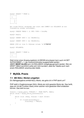 18 
mysql> SELECT * FROM t; 
+------+ 
| i | 
+------+ 
| 1 | 
| 2 | 
+------+ 
Bei einem Fehler verwendet man statt dem COMMIT ein ROLLBACK um die 
Transaktion wieder aufzuheben. 
mysql> CREATE TABLE t (i INT) TYPE = InnoDB; 
mysql> begin; 
mysql> INSERT INTO t (i) VALUES(1); 
mysql> INSERT INTO t (x) VALUES(2); 
ERROR 1054 at line 5: Unknown column 'x' in 'field list' 
mysql> ROLLBACK; 
mysql> SELECT * FROM t; 
+------+ 
| i | 
+------+ 
Statt immer einen Anweisungsblock mit BEGIN einzufassen kann auch mit SET 
AUTOCOMMIT = 1; der Autocommitmodus ausgeschaltet werden. 
ABER: NICHT ALLES kann mit ROLLBACK rückgängig gemacht werden. Wer ein 
DROP TABLE durchführt sollte sich nicht wundern, dass die Tabelle auch nach 
einem ROLLBACK verschwunden bleibt. 
7 MySQL Praxis 
7.1 Mit NULL Werten umgehen 
Ein Abfrageergebnis enthält NULL-Werte, wie gehe ich in PHP damit um? 
PHP stellt in Ergebnismengen NULL-Werte als nicht gesetzte Werte dar. Das heißt, 
dass wir mit der Funktion isset() einen solchen nicht gesetzten Wert entdecken 
können. Das sieht so aus: 
$result = mysql_query ("SELECT * FROM TEST", $dbh); 
while ($row = mysql_fetch_row($result)) 
{ 
while (list ($key, $value) = each ($row)) 
{ 
If (!isset($row[$key])) 
$row[$key] = "NULL"; 
} 
} 
 