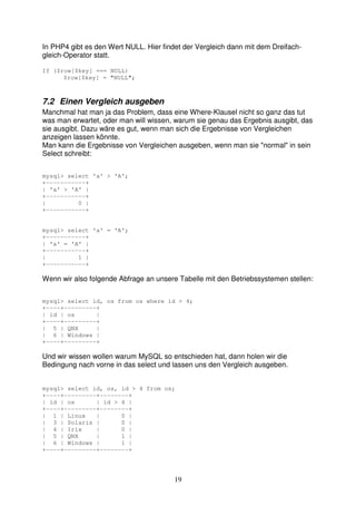 In PHP4 gibt es den Wert NULL. Hier findet der Vergleich dann mit dem Dreifach-gleich- 
19 
Operator statt. 
If ($row[$key] === NULL) 
$row[$key] = "NULL"; 
7.2 Einen Vergleich ausgeben 
Manchmal hat man ja das Problem, dass eine Where-Klausel nicht so ganz das tut 
was man erwartet, oder man will wissen, warum sie genau das Ergebnis ausgibt, das 
sie ausgibt. Dazu wäre es gut, wenn man sich die Ergebnisse von Vergleichen 
anzeigen lassen könnte. 
Man kann die Ergebnisse von Vergleichen ausgeben, wenn man sie "normal" in sein 
Select schreibt: 
mysql> select 'a' > 'A'; 
+-----------+ 
| 'a' > 'A' | 
+-----------+ 
| 0 | 
+-----------+ 
mysql> select 'a' = 'A'; 
+-----------+ 
| 'a' = 'A' | 
+-----------+ 
| 1 | 
+-----------+ 
Wenn wir also folgende Abfrage an unsere Tabelle mit den Betriebssystemen stellen: 
mysql> select id, os from os where id > 4; 
+----+---------+ 
| id | os | 
+----+---------+ 
| 5 | QNX | 
| 6 | Windows | 
+----+---------+ 
Und wir wissen wollen warum MySQL so entschieden hat, dann holen wir die 
Bedingung nach vorne in das select und lassen uns den Vergleich ausgeben. 
mysql> select id, os, id > 4 from os; 
+----+---------+--------+ 
| id | os | id > 4 | 
+----+---------+--------+ 
| 1 | Linux | 0 | 
| 3 | Solaris | 0 | 
| 4 | Irix | 0 | 
| 5 | QNX | 1 | 
| 6 | Windows | 1 | 
+----+---------+--------+ 
 