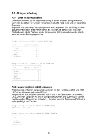 7.3 Stringverarbeitung 
7.3.1 Einen Teilstring suchen 
Um herauszufinden, ob ein bestimmter String in einem anderen String vorkommt, 
kann man die LOCATE Funktion verwenden. LOCATE hat 2 feste und ein optionales 
Argument. 
Argument 1 ist der String, nachdem gesucht wird. Argument 2 ist der String, in dem 
gesucht wird und der dritte Parameter ist die Position, ab der gesucht wird. Der 
Rückgabewert ist die Position, an der der gesuchte String gefunden wurde, oder 0, 
wenn es keinen Treffer gegeben hat. 
mysql> select os, locate('i',os) from os; 
+---------+----------------+ 
| os | locate('i',os) | 
+---------+----------------+ 
| Linux | 2 | 
| Solaris | 6 | 
| Irix | 1 | 
| QNX | 0 | 
| Windows | 2 | 
+---------+----------------+ 
mysql> select os, locate('i',os,4) from os; 
+---------+------------------+ 
| os | locate('i',os,4) | 
+---------+------------------+ 
| Linux | 0 | 
| Solaris | 6 | 
| Irix | 0 | 
| QNX | 0 | 
| Windows | 0 | 
+---------+------------------+ 
7.3.2 Mustervergleich mit SQL-Mustern 
Anstelle eines einfachen Vergleiches kann man mit den Funktionen LIKE und NOT 
LIKE einen Mustervergleich durchführen. 
Vergleiche mit SQL-Mustern benutzen statt = und != die Operatoren LIKE und NOT 
LIKE, um einen Vergleich mit einem String durchzuführen. Die Suchmuster können 
zwei besondere Metazeichen enthalten: _ für jedes einzelne Zeichen und % für eine 
beliebige Folge von Zeichen. 
mysql> select os from os where os LIKE 'in'; 
Empty set (0.07 sec) 
mysql> select os from os where os LIKE '%in%'; 
+---------+ 
| os | 
+---------+ 
| Linux | 
| Windows | 
+---------+ 
20 
 