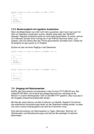 mysql> select os from os where os LIKE '_in%'; 
+---------+ 
| os | 
+---------+ 
| Linux | 
| Windows | 
+---------+ 
7.3.3 Mustervergleich mit regulären Ausdrücken 
Wenn die Möglichkeiten von LIKE nicht mehr ausreichen, dann kann man auch mit 
Hilfe von Regulären Ausdrücken suchen. MySQL bietet dafür den REGEXP 
Operator. Reguläre Ausdrücke werde ich nicht weiter beschreiben. Zu einem, weil wir 
vor 3 Monaten darüber einen Vortrag hier in der PHPUG Hannover hatten, zum 
anderen, weil man alleine über das Thema ganze Bücher schreiben kann. Oreilly hat 
da übrigens ein ganz gutes zu im Angebot. 
Suchen wir also mit einem RegExp in der Datenbank; 
mysql> select os from os where os REGEXP 'in.*'; 
21 
+---------+ 
| os | 
+---------+ 
| Linux | 
| Windows | 
+---------+ 
mysql> select os from os where os REGEXP '^Win'; 
+---------+ 
| os | 
+---------+ 
| Windows | 
+---------+ 
7.4 Umgang mit Datumswerten 
MySQL gibt Datumswerte normalerweise in dem Format YYYY-MM-DD aus. Das 
entspricht ISO-8601 und ist damit das gültige Datumsformat, allerdings ist der 
Mensch in unseren Breitengraden mehr an DD.MM.YYYY gewöhnt. Also muss das in 
der Ausgabe entsprechend gewandelt werden. 
Mit Hilfe der vielen Datums und Zeit-Funktionen von MySQL (Kapitel 9.2.6) können 
alle erdenklichen Konvertierungen direkt von der Datenbank erledigt werden, so dass 
man sich in seinen Clientprogramm da nicht drum kümmern muss. 
Auch das Konvertieren von Datumswerten zu Tagen, Sekunden, Rechnen mit 
Zeitintervallen und Altersberechnungen sind dort bei den jeweiligen Funktionen 
beschrieben. 
 
