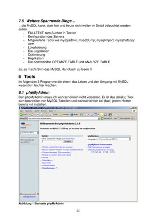 7.5 Weitere Spannende Dinge… 
…die MySQL kann, aber hier und heute nicht weiter im Detail beleuchtet werden 
sollen. 
- FULLTEXT zum Suchen in Texten 
- Konfiguration des Servers 
- Mitgelieferte Tools wie mysqladmin, mysqldump, mysqlimport, mysqlhotcopy 
22 
usw. 
- Lokalisierung 
- Die Logdateien 
- Optimierung 
- Replikation 
- Die Kommandos OPTIMIZE TABLE und ANALYZE TABLE 
Ja, es macht Sinn das MySQL Handbuch zu lesen ☺ 
8 Tools 
Im folgenden 3 Programme die einem das Leben und den Umgang mit MySQL 
wesentlich leichter machen. 
8.1 phpMyAdmin 
Den phpMyAdmin muss ich wahrscheinlich nicht vorstellen. Er ist das defakto Tool 
zum bearbeiten von MySQL Tabellen und wahrscheinlich bei (fast) jedem Hoster 
bereits mit installiert. 
Abbildung 1 Startseite phpMyAdmin 
 
