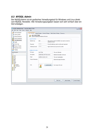 8.3 MYSQL Admin 
Der MySQLAdmin ist ein grafisches Verwaltungstool für Windows und Linux direkt 
vom MySQL Hersteller. Alle Verwaltungsaufgaben lassen sich sehr einfach über ein 
GUI erledigen. 
28 
 