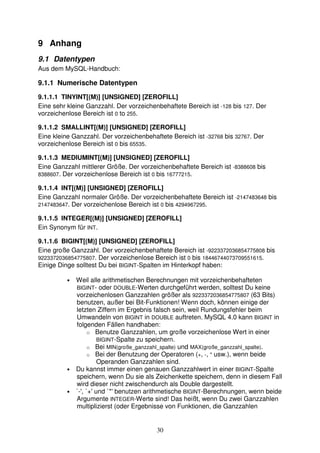 30 
9 Anhang 
9.1 Datentypen 
Aus dem MySQL-Handbuch: 
9.1.1 Numerische Datentypen 
9.1.1.1 TINYINT[(M)] [UNSIGNED] [ZEROFILL] 
Eine sehr kleine Ganzzahl. Der vorzeichenbehaftete Bereich ist -128 bis 127. Der 
vorzeichenlose Bereich ist 0 to 255. 
9.1.1.2 SMALLINT[(M)] [UNSIGNED] [ZEROFILL] 
Eine kleine Ganzzahl. Der vorzeichenbehaftete Bereich ist -32768 bis 32767. Der 
vorzeichenlose Bereich ist 0 bis 65535. 
9.1.1.3 MEDIUMINT[(M)] [UNSIGNED] [ZEROFILL] 
Eine Ganzzahl mittlerer Größe. Der vorzeichenbehaftete Bereich ist -8388608 bis 
8388607. Der vorzeichenlose Bereich ist 0 bis 16777215. 
9.1.1.4 INT[(M)] [UNSIGNED] [ZEROFILL] 
Eine Ganzzahl normaler Größe. Der vorzeichenbehaftete Bereich ist -2147483648 bis 
2147483647. Der vorzeichenlose Bereich ist 0 bis 4294967295. 
9.1.1.5 INTEGER[(M)] [UNSIGNED] [ZEROFILL] 
Ein Synonym für INT. 
9.1.1.6 BIGINT[(M)] [UNSIGNED] [ZEROFILL] 
Eine große Ganzzahl. Der vorzeichenbehaftete Bereich ist -9223372036854775808 bis 
9223372036854775807. Der vorzeichenlose Bereich ist 0 bis 18446744073709551615. 
Einige Dinge solltest Du bei BIGINT-Spalten im Hinterkopf haben: 
• Weil alle arithmetischen Berechnungen mit vorzeichenbehafteten 
BIGINT- oder DOUBLE-Werten durchgeführt werden, solltest Du keine 
vorzeichenlosen Ganzzahlen größer als 9223372036854775807 (63 Bits) 
benutzen, außer bei Bit-Funktionen! Wenn doch, können einige der 
letzten Ziffern im Ergebnis falsch sein, weil Rundungsfehler beim 
Umwandeln von BIGINT in DOUBLE auftreten. MySQL 4.0 kann BIGINT in 
folgenden Fällen handhaben: 
o Benutze Ganzzahlen, um große vorzeichenlose Wert in einer 
BIGINT-Spalte zu speichern. 
o Bei MIN(große_ganzzahl_spalte) und MAX(große_ganzzahl_spalte). 
o Bei der Benutzung der Operatoren (+, -, * usw.), wenn beide 
Operanden Ganzzahlen sind. 
• Du kannst immer einen genauen Ganzzahlwert in einer BIGINT-Spalte 
speichern, wenn Du sie als Zeichenkette speichern, denn in diesem Fall 
wird dieser nicht zwischendurch als Double dargestellt. 
• `-', `+' und `*' benutzen arithmetische BIGINT-Berechnungen, wenn beide 
Argumente INTEGER-Werte sind! Das heißt, wenn Du zwei Ganzzahlen 
multiplizierst (oder Ergebnisse von Funktionen, die Ganzzahlen 
 