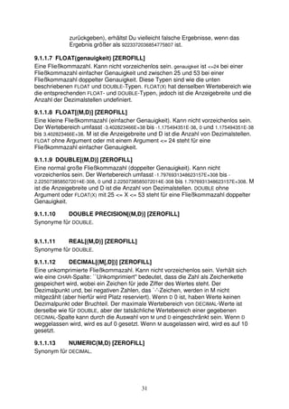 zurückgeben), erhältst Du vielleicht falsche Ergebnisse, wenn das 
Ergebnis größer als 9223372036854775807 ist. 
9.1.1.7 FLOAT(genauigkeit) [ZEROFILL] 
Eine Fließkommazahl. Kann nicht vorzeichenlos sein. genauigkeit ist <=24 bei einer 
Fließkommazahl einfacher Genauigkeit und zwischen 25 und 53 bei einer 
Fließkommazahl doppelter Genauigkeit. Diese Typen sind wie die unten 
beschriebenen FLOAT und DOUBLE-Typen. FLOAT(X) hat denselben Wertebereich wie 
die entsprechenden FLOAT- und DOUBLE-Typen, jedoch ist die Anzeigebreite und die 
Anzahl der Dezimalstellen undefiniert. 
9.1.1.8 FLOAT[(M,D)] [ZEROFILL] 
Eine kleine Fließkommazahl (einfacher Genauigkeit). Kann nicht vorzeichenlos sein. 
Der Wertebereich umfasst -3.402823466E+38 bis -1.175494351E-38, 0 und 1.175494351E-38 
bis 3.402823466E+38. M ist die Anzeigebreite und D ist die Anzahl von Dezimalstellen. 
FLOAT ohne Argument oder mit einem Argument <= 24 steht für eine 
Fließkommazahl einfacher Genauigkeit. 
9.1.1.9 DOUBLE[(M,D)] [ZEROFILL] 
Eine normal große Fließkommazahl (doppelter Genauigkeit). Kann nicht 
vorzeichenlos sein. Der Wertebereich umfasst -1.7976931348623157E+308 bis - 
2.2250738585072014E-308, 0 und 2.2250738585072014E-308 bis 1.7976931348623157E+308. M 
ist die Anzeigebreite und D ist die Anzahl von Dezimalstellen. DOUBLE ohne 
Argument oder FLOAT(X) mit 25 <= X <= 53 steht für eine Fließkommazahl doppelter 
Genauigkeit. 
9.1.1.10 DOUBLE PRECISION[(M,D)] [ZEROFILL] 
Synonyme für DOUBLE. 
9.1.1.11 REAL[(M,D)] [ZEROFILL] 
Synonyme für DOUBLE. 
9.1.1.12 DECIMAL[(M[,D])] [ZEROFILL] 
Eine unkomprimierte Fließkommazahl. Kann nicht vorzeichenlos sein. Verhält sich 
wie eine CHAR-Spalte: ``Unkomprimiert'' bedeutet, dass die Zahl als Zeichenkette 
gespeichert wird, wobei ein Zeichen für jede Ziffer des Wertes steht. Der 
Dezimalpunkt und, bei negativen Zahlen, das `-'-Zeichen, werden in M nicht 
mitgezählt (aber hierfür wird Platz reserviert). Wenn D 0 ist, haben Werte keinen 
Dezimalpunkt oder Bruchteil. Der maximale Wertebereich von DECIMAL-Werte ist 
derselbe wie für DOUBLE, aber der tatsächliche Wertebereich einer gegebenen 
DECIMAL-Spalte kann durch die Auswahl von M und D eingeschränkt sein. Wenn D 
weggelassen wird, wird es auf 0 gesetzt. Wenn M ausgelassen wird, wird es auf 10 
gesetzt. 
9.1.1.13 NUMERIC(M,D) [ZEROFILL] 
Synonym für DECIMAL. 
31 
 