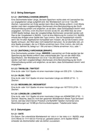 9.1.2 String Datentypen 
9.1.2.1 [NATIONAL] CHAR(M) [BINARY] 
Eine Zeichenkette fester Länge, die beim Speichern rechts stets mit Leerzeichen bis 
zur angegebenen Länge aufgefüllt wird. Der Wertebereich von M ist 1 bis 255 
Zeichen. Leerzeichen am Ende werden beim Abruf des Wertes entfernt. CHAR-Werte 
werden nach dem vorgabemäßigen Zeichensatz ohne Berücksichtigung der Groß- 
/Kleinschreibung sortiert und verglichen, es sei denn, dass Schlüsselwort BINARY wird 
angegeben. NATIONAL CHAR (Kurzform NCHAR) ist die Art, wie ANSI-SQL bei einer 
CHAR-Spalte festlegt, dass der vorgabemäßige Zeichensatz verwendet werden soll. 
Das ist der Vorgabewert in MySQL. CHAR ist eine Abkürzung für CHARACTER. MySQL 
erlaubt das Anlegen einer Spalte des Typs CHAR(0). Das ist hauptsächlich nützlich, 
wenn Sie mit alten Applikationen kompatibel sein müssen, die auf die Existenz einer 
Spalte vertrauen, den Wert aber nicht tatsächlich benutzen. Es ist ebenfalls nett, um 
eine Spalte anzulegen, die nur 2 Werte annehmen kann: Eine CHAR(0), die nicht als 
NOT NULL definiert ist, belegt nur 1 Bit und kann 2 Werte annehmen: NULL oder "". 
9.1.2.2 [NATIONAL] VARCHAR(M) [BINARY] 
Eine Zeichenkette variabler Länge. HINWEIS: Leerzeichen am Ende werden bei der 
Speicherung des Wertes entfernt (das unterscheidet den Typ von der ANSI-SQL-Spezifikation). 
Der Wertebereich von M ist 1 bis 255 Zeichen. VARCHAR-Werte 
werden nach dem vorgabemäßigen Zeichensatz ohne Berücksichtigung der Groß- 
/Kleinschreibung sortiert und verglichen, es sei denn, dass Schlüsselwort BINARY wird 
angegeben. 
9.1.2.3 TINYBLOB | TINYTEXT 
Eine BLOB- oder TEXT-Spalte mit einer maximalen Länge von 255 (2^8 - 1) Zeichen. 
9.1.2.4 BLOB | TEXT 
Eine BLOB- oder TEXT-Spalte mit einer maximalen Länge von 65535 (2^16 - 1) 
Zeichen. 
9.1.2.5 MEDIUMBLOB | MEDIUMTEXT 
Eine BLOB- oder TEXT-Spalte mit einer maximalen Länge von 16777215 (2^24 - 1) 
Zeichen. 
9.1.2.6 LONGBLOB | LONGTEXT 
Eine BLOB- oder TEXT-Spalte mit einer maximalen Länge von 4294967295 (2^32 - 1) 
Zeichen. Beachte, dass Du nicht den gesamten Wertebereich dieses Typs benutzen 
kannst, weil das Client-Server-Protokoll und MyISAM-Tabellen momentan eine 
Beschränkungen auf 16 MB pro Kommunikationspaket / Tabellenzeile haben. 
9.1.3 Datumstypen 
9.1.3.1 DATE 
Ein Datum. Der unterstützte Wertebereich ist '1000-01-01' bis '9999-12-31'. MySQL zeigt 
DATE-Werte im 'YYYY-MM-DD'-Format an, gestattet jedoch, DATE-Spalten Werte 
entweder als Zeichenketten oder als Zahlen zuzuweisen. 
32 
 